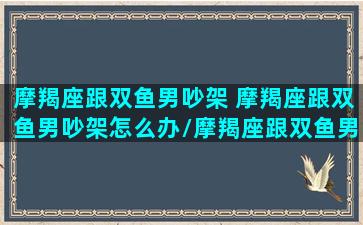 摩羯座跟双鱼男吵架 摩羯座跟双鱼男吵架怎么办/摩羯座跟双鱼男吵架 摩羯座跟双鱼男吵架怎么办-我的网站